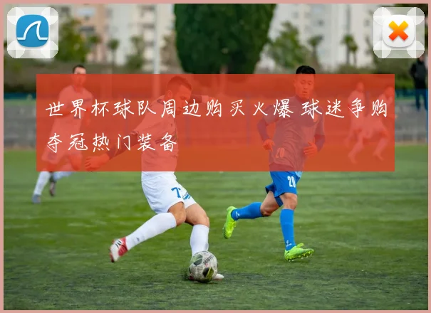 世界杯球队周边购买火爆 球迷争购夺冠热门装备