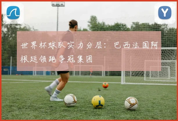 世界杯球队实力分层:巴西法国阿根廷领跑争冠集团