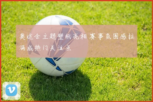 奥运会主题壁纸亮相 赛事氛围感拉满成热门关注点