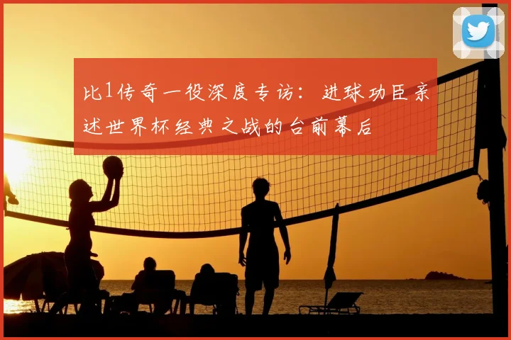 比1传奇一役深度专访:进球功臣亲述世界杯经典之战的台前幕后
