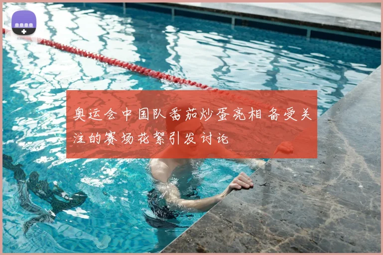 奥运会中国队番茄炒蛋亮相 备受关注的赛场花絮引发讨论